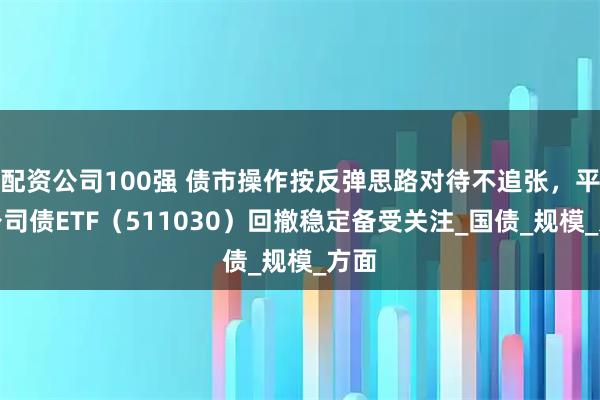 配资公司100强 债市操作按反弹思路对待不追张,平安公司债ETF(511030)回撤稳定备受关注_国债_规模_方面