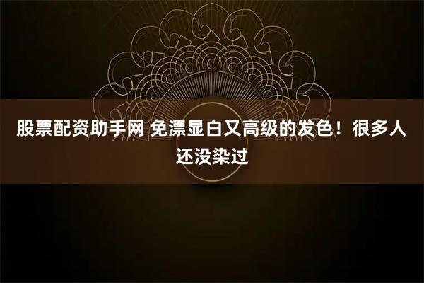 股票配资助手网 免漂显白又高级的发色!很多人还没染过