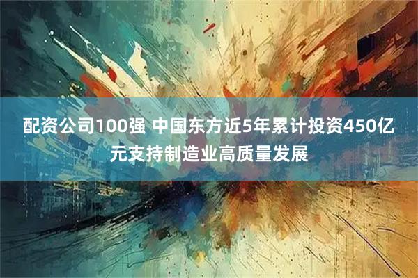 配资公司100强 中国东方近5年累计投资450亿元支持制造业高质量发展