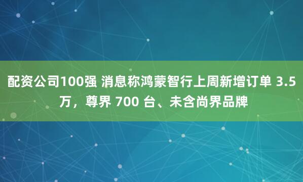 配资公司100强 消息称鸿蒙智行上周新增订单 3.5 万,尊界 700 台、未含尚界品牌