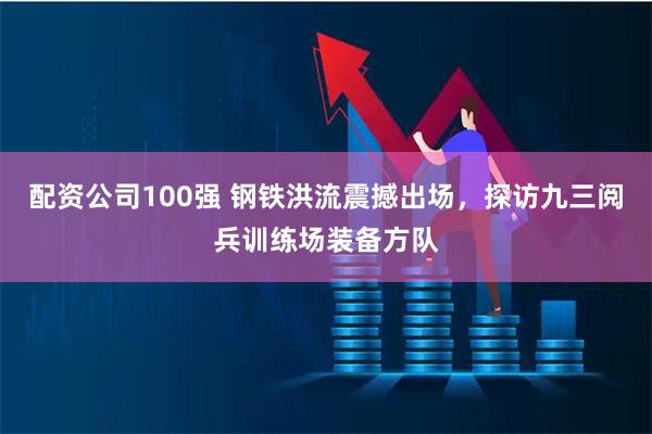 配资公司100强 钢铁洪流震撼出场，探访九三阅兵训练场装备方队