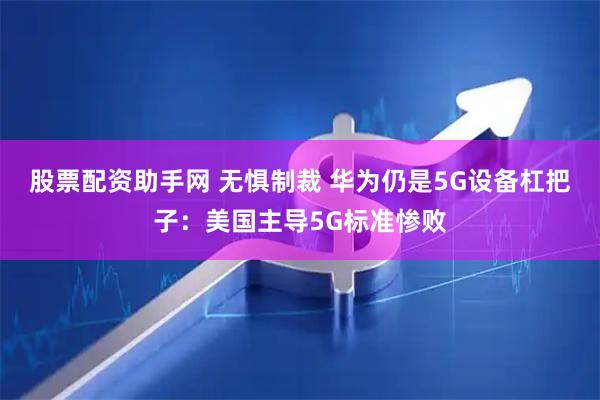 股票配资助手网 无惧制裁 华为仍是5G设备杠把子:美国主导5G标准惨败
