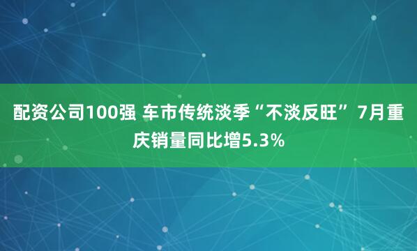 配资公司100强 车市传统淡季“不淡反旺” 7月重庆销量同比增5.3%