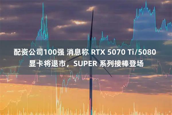 配资公司100强 消息称 RTX 5070 Ti/5080 显卡将退市,SUPER 系列接棒登场