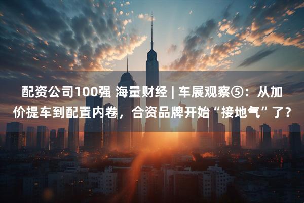 配资公司100强 海量财经 | 车展观察⑤:从加价提车到配置内卷,合资品牌开始“接地气”了?