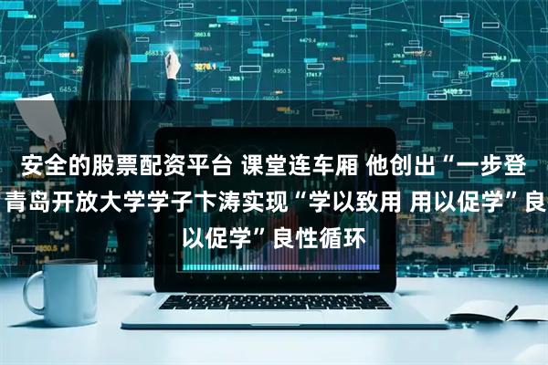 安全的股票配资平台 课堂连车厢 他创出“一步登车法” 青岛开放大学学子卞涛实现“学以致用 用以促学”良性循环