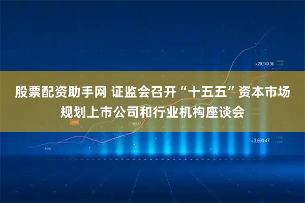 股票配资助手网 证监会召开“十五五”资本市场规划上市公司和行业机构座谈会