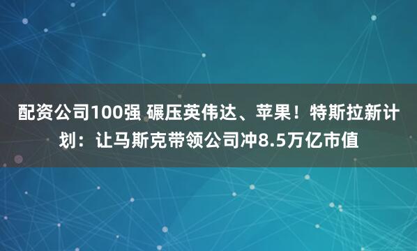 配资公司100强 碾压英伟达、苹果!特斯拉新计划:让马斯克带领公司冲8.5万亿市值
