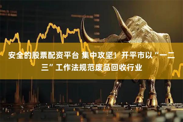 安全的股票配资平台 集中攻坚!开平市以“一二三”工作法规范废品回收行业
