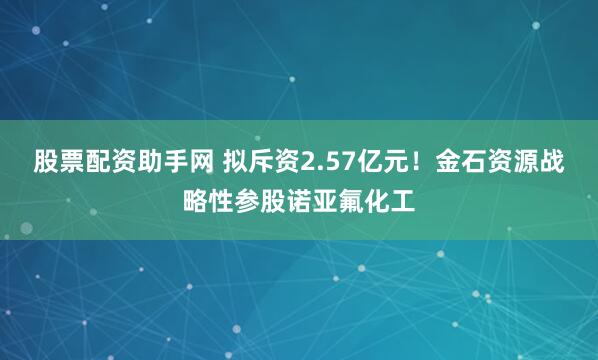 股票配资助手网 拟斥资2.57亿元！金石资源战略性参股诺亚氟化工