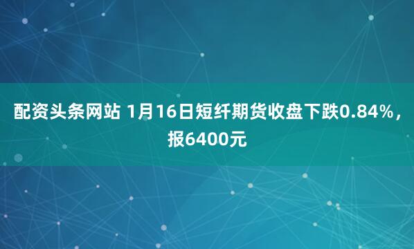 配资头条网站 1月16日短纤期货收盘下跌0.84%，报6400元