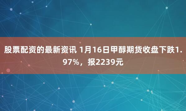 股票配资的最新资讯 1月16日甲醇期货收盘下跌1.97%，报2239元