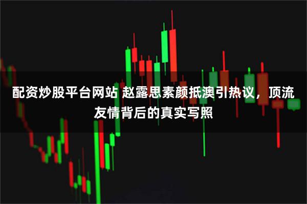 配资炒股平台网站 赵露思素颜抵澳引热议，顶流友情背后的真实写照