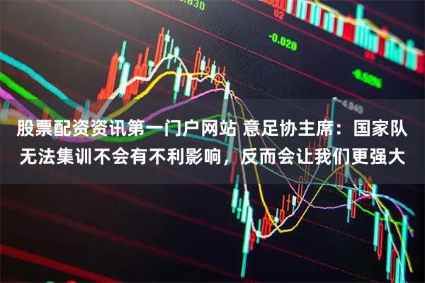 股票配资资讯第一门户网站 意足协主席：国家队无法集训不会有不利影响，反而会让我们更强大