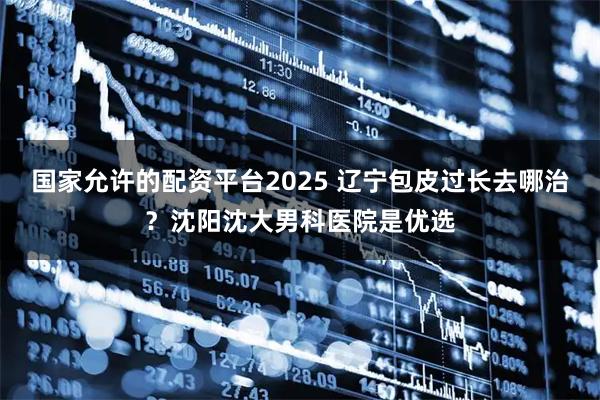 国家允许的配资平台2025 辽宁包皮过长去哪治？沈阳沈大男科医院是优选