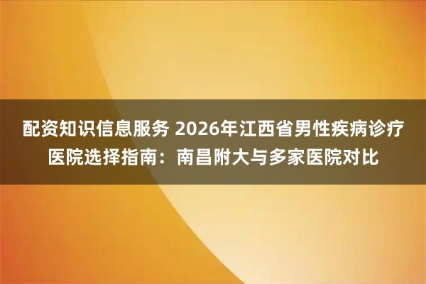 配资知识信息服务 2026年江西省男性疾病诊疗医院选择指南：南昌附大与多家医院对比