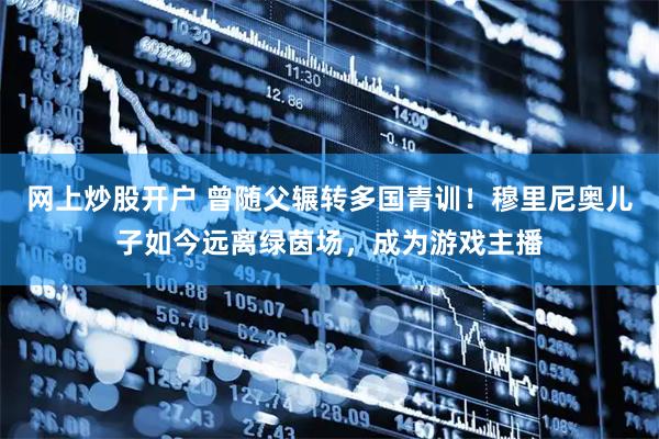 网上炒股开户 曾随父辗转多国青训！穆里尼奥儿子如今远离绿茵场，成为游戏主播