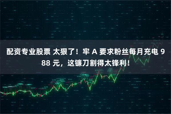 配资专业股票 太狠了！牢 A 要求粉丝每月充电 988 元，这镰刀割得太锋利！