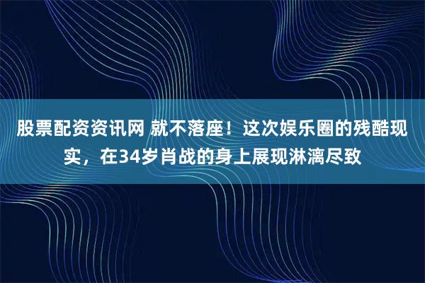 股票配资资讯网 就不落座！这次娱乐圈的残酷现实，在34岁肖战的身上展现淋漓尽致