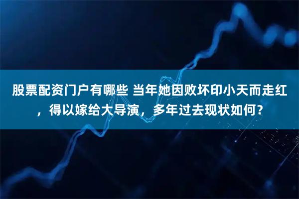 股票配资门户有哪些 当年她因败坏印小天而走红，得以嫁给大导演，多年过去现状如何？