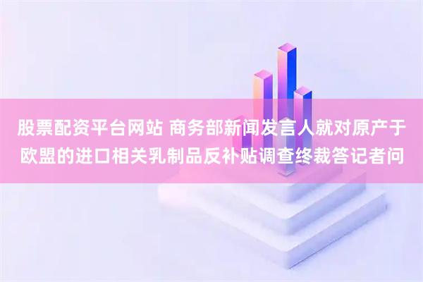 股票配资平台网站 商务部新闻发言人就对原产于欧盟的进口相关乳制品反补贴调查终裁答记者问