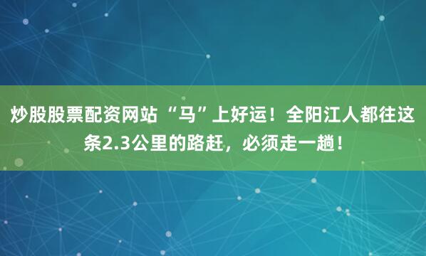 炒股股票配资网站 “马”上好运！全阳江人都往这条2.3公里的路赶，必须走一趟！