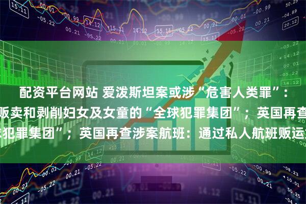 配资平台网站 爱泼斯坦案或涉“危害人类罪”：可能存在系统性性侵、贩卖和剥削妇女及女童的“全球犯罪集团”；英国再查涉案航班：通过私人航班贩运女性