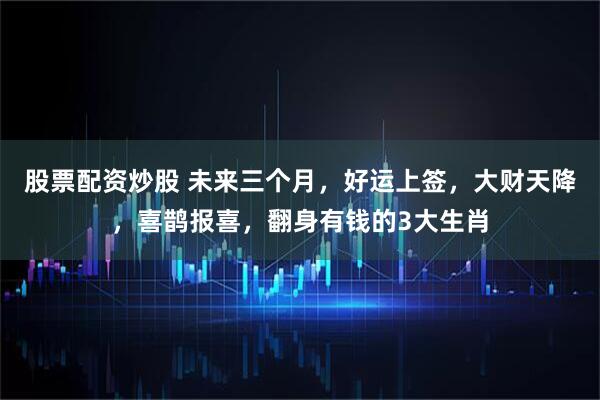 股票配资炒股 未来三个月，好运上签，大财天降，喜鹊报喜，翻身有钱的3大生肖