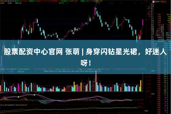 股票配资中心官网 张萌 | 身穿闪钻星光裙，好迷人呀！