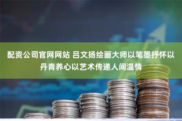 配资公司官网网站 吕文扬绘画大师以笔墨抒怀以丹青养心以艺术传递人间温情