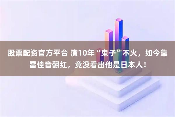 股票配资官方平台 演10年“鬼子”不火，如今靠雷佳音翻红，竟没看出他是日本人！