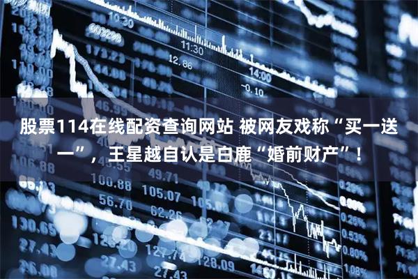 股票114在线配资查询网站 被网友戏称“买一送一”，王星越自认是白鹿“婚前财产”！