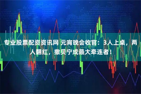 专业股票配资资讯网 元宵晚会收官：3人上桌，两人翻红，撒贝宁成最大牵连者！