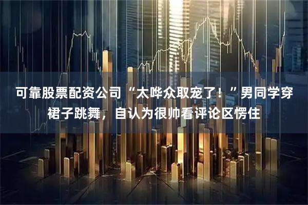 可靠股票配资公司 “太哗众取宠了！”男同学穿裙子跳舞，自认为很帅看评论区愣住