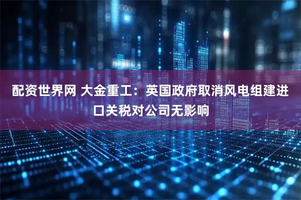 配资世界网 大金重工：英国政府取消风电组建进口关税对公司无影响
