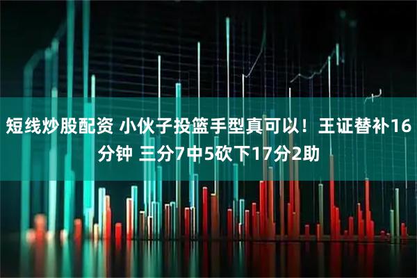 短线炒股配资 小伙子投篮手型真可以！王证替补16分钟 三分7中5砍下17分2助