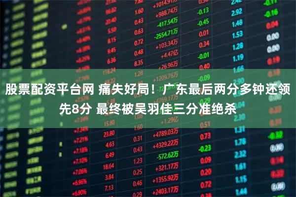 股票配资平台网 痛失好局！广东最后两分多钟还领先8分 最终被吴羽佳三分准绝杀