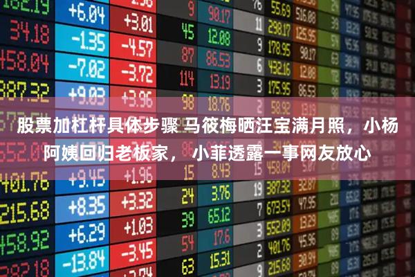 股票加杠杆具体步骤 马筱梅晒汪宝满月照，小杨阿姨回归老板家， 小菲透露一事网友放心