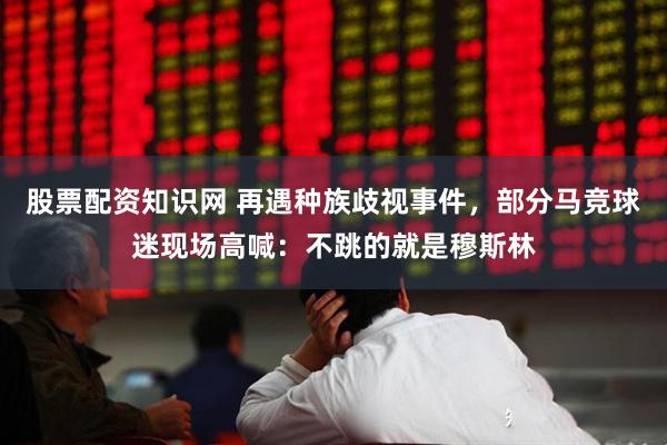 股票配资知识网 再遇种族歧视事件，部分马竞球迷现场高喊：不跳的就是穆斯林