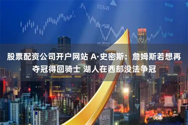 股票配资公司开户网站 A·史密斯：詹姆斯若想再夺冠得回骑士 湖人在西部没法争冠