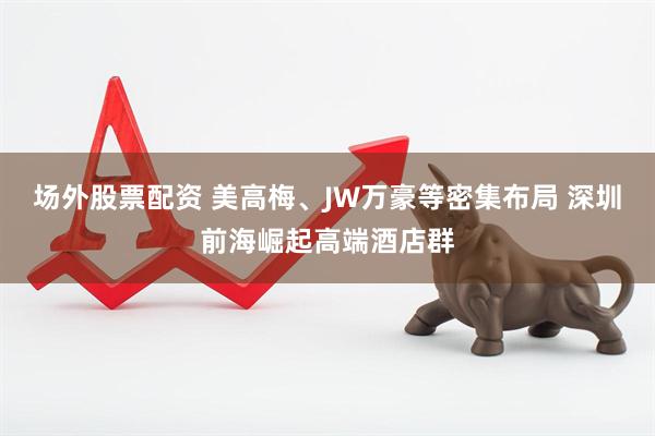 场外股票配资 美高梅、JW万豪等密集布局 深圳前海崛起高端酒店群