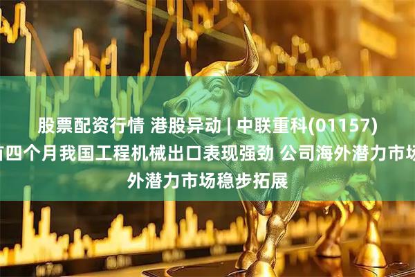 股票配资行情 港股异动 | 中联重科(01157)涨超3% 首四个月我国工程机械出口表现强劲 公司海外潜力市场稳步拓展