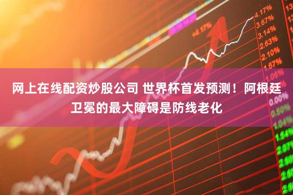 网上在线配资炒股公司 世界杯首发预测！阿根廷卫冕的最大障碍是防线老化