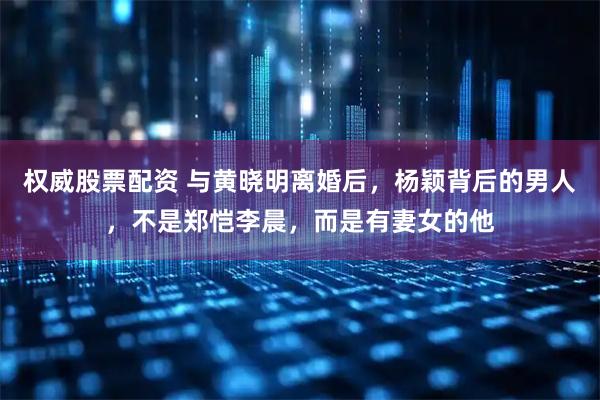 权威股票配资 与黄晓明离婚后，杨颖背后的男人，不是郑恺李晨，而是有妻女的他