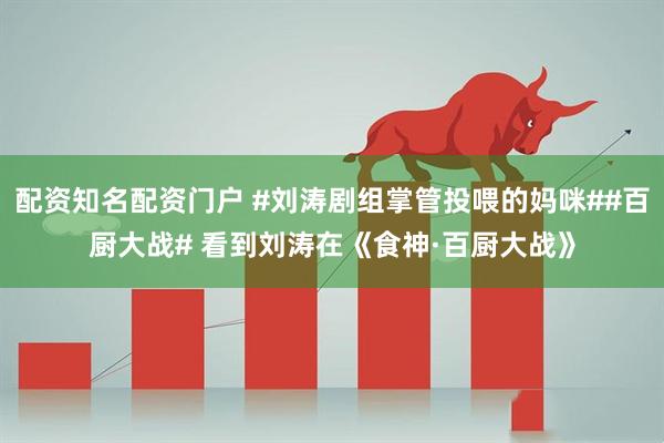 配资知名配资门户 #刘涛剧组掌管投喂的妈咪##百厨大战# 看到刘涛在《食神·百厨大战》