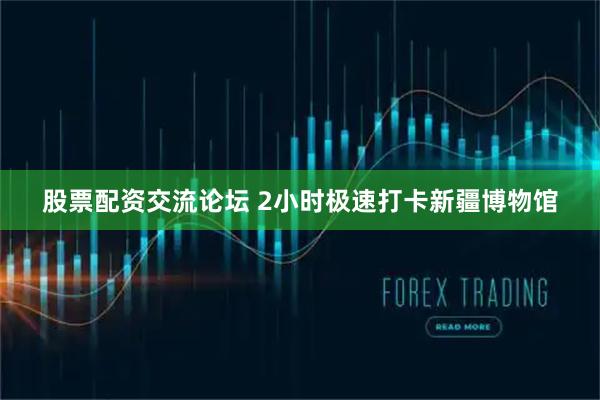 股票配资交流论坛 2小时极速打卡新疆博物馆