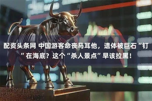 配资头条网 中国游客命丧马耳他，遗体被巨石“钉”在海底？这个“杀人景点”早该拉黑！