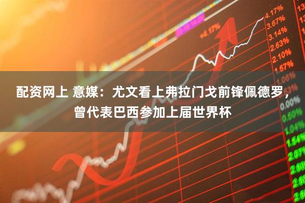 配资网上 意媒：尤文看上弗拉门戈前锋佩德罗，曾代表巴西参加上届世界杯