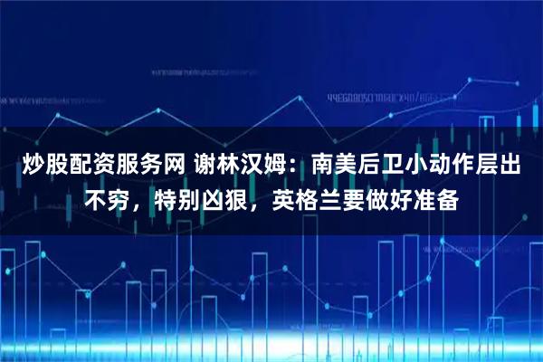 炒股配资服务网 谢林汉姆:南美后卫小动作层出不穷,特别凶狠,英格兰要做好准备