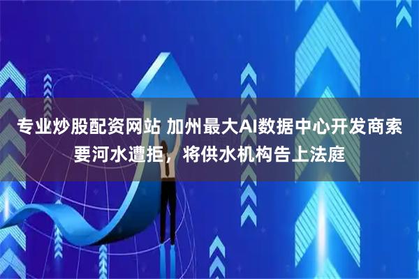 专业炒股配资网站 加州最大AI数据中心开发商索要河水遭拒,将供水机构告上法庭